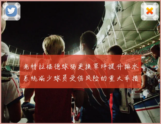 老特拉福德球场更换草坪提升排水系统减少球员受伤风险的重大举措