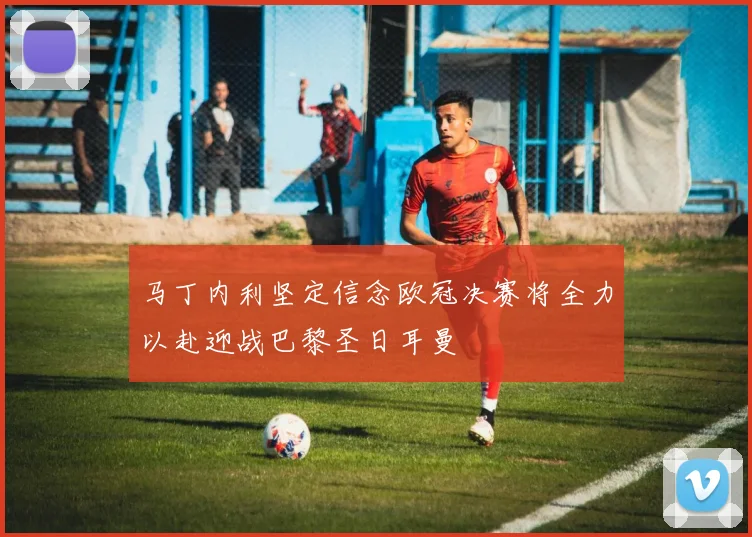 马丁内利坚定信念欧冠决赛将全力以赴迎战巴黎圣日耳曼