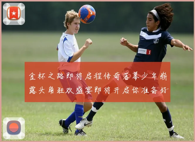 金杯之路即将启程传奇落幕少年崭露头角狂欢盛宴即将开启你准备好了吗