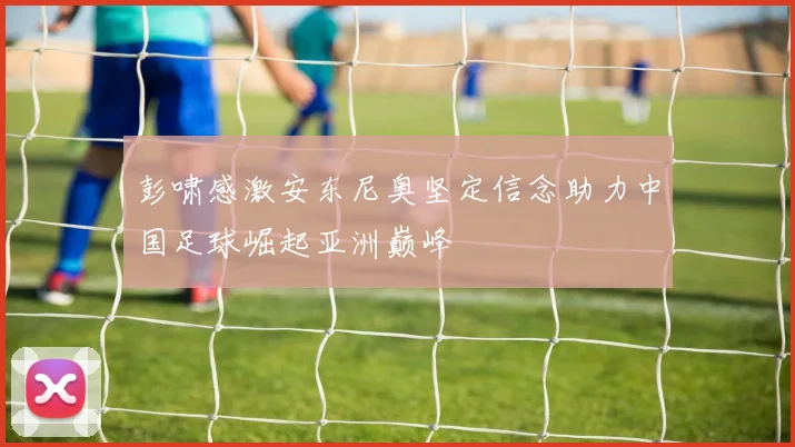 彭啸感激安东尼奥坚定信念助力中国足球崛起亚洲巅峰