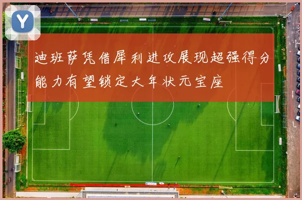 迪班萨凭借犀利进攻展现超强得分能力有望锁定大年状元宝座
