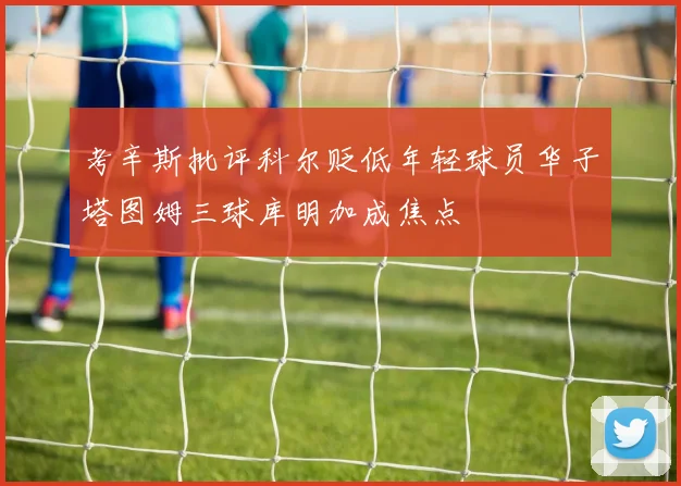 考辛斯批评科尔贬低年轻球员华子塔图姆三球库明加成焦点