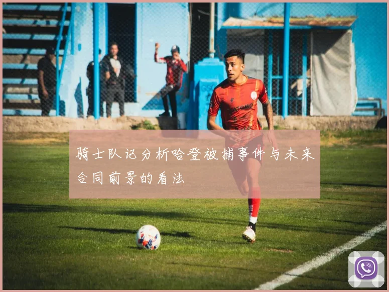 骑士队记分析哈登被捕事件与未来合同前景的看法