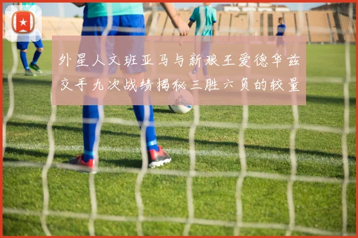 外星人文班亚马与新狼王爱德华兹交手九次战绩揭秘三胜六负的较量分析