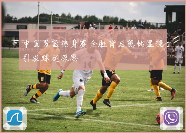 中国男篮热身赛全胜背后隐忧显现引发球迷深思