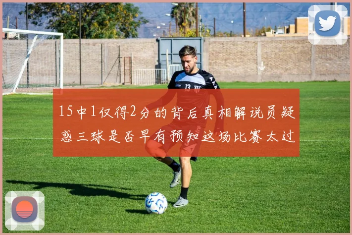15中1仅得2分的背后真相解说员疑惑三球是否早有预知这场比赛太过抽象