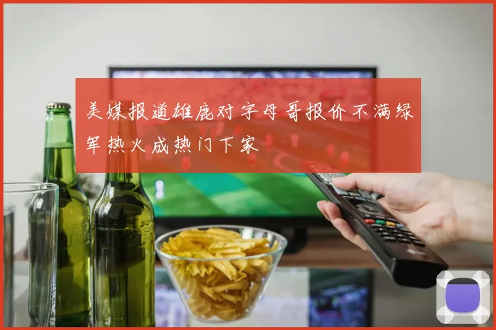 美媒报道雄鹿对字母哥报价不满绿军热火成热门下家