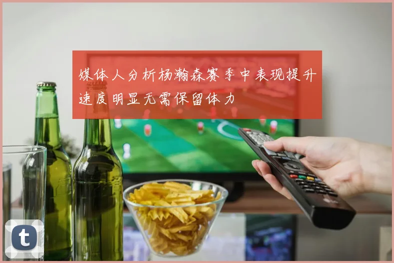 媒体人分析杨瀚森赛季中表现提升速度明显无需保留体力